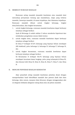 -88-
D. MEMBUAT RUMUSAN MASALAH
Rumusan setiap masalah (masalah kesehatan atau masalah lain)
mencakup pernyataan tentang apa masalahnya, siapa yang terkena
masalah, besarnya masalah, di mana terjadinya, dan bilamana terjadinya.
Rumusan masalah dibuat untuk tingkat keluarga, tingkat
desa/kelurahan, dan tingkat kecamatan.
1. untuk tingkat keluarga, rumusan masalah kesehatan dapat berbunyi
misalnya sebagai berikut:
Ayah di Keluarga A sudah sekitar 2 tahun menderita hipertensi dan
melakukan pengobatan secara tidak teratur.
2. untuk tingkat desa, rumusan masalah kesehatan dapat berbunyi
misalnya sebagai berikut:
Di Desa P terdapat 67,6% keluarga yang bayinya belum mendapat
ASI eksklusif, yaitu keluarga A, keluarga D, keluarga F, keluarga H,
dst.
3. untuk tingkat kecamatan, rumusan masalah kesehatan dapat
berbunyi misalnya sebagai berikut:
Di Kecamatan X terdapat 66,4% keluarga yang bayinya belum
mendapat imunisasi dasar lengkap, yaitu yang terbanyak di Desa W,
dan disusul oleh Desa R, Desa S, Desa K, Desa T, Desa Y, dan Desa
N.
E. MENCARI PENYEBAB MASALAH KESEHATAN
Akar penyebab setiap masalah kesehatan prioritas dicari dengan
memperhatikan hasil identifikasi masalah dan potensi (baik dari data
keluarga, data umum, maupun data khusus), dengan menggunakan alat
(1) diagram Ishikawa (diagram tulang ikan) atau (2) pohon masalah.
 