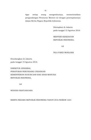 -9-
Agar setiap orang mengetahuinya, memerintahkan
pengundangan Peraturan Menteri ini dengan penempatannya
dalam Berita Negara Republik Indonesia.
Ditetapkan di Jakarta
pada tanggal 12 Agustus 2016
MENTERI KESEHATAN
REPUBLIK INDONESIA,
ttd
NILA FARID MOELOEK
Diundangkan di Jakarta
pada tanggal 19 Agustus 2016
DIREKTUR JENDERAL
PERATURAN PERUNDANG-UNDANGAN
KEMENTERIAN HUKUM DAN HAK ASASI MANUSIA
REPUBLIK INDONESIA,
ttd
WIDODO EKATJAHJANA
BERITA NEGARA REPUBLIK INDONESIA TAHUN 2016 NOMOR 1223
 