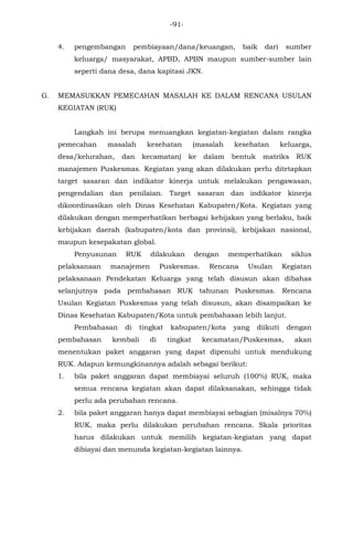 -91-
4. pengembangan pembiayaan/dana/keuangan, baik dari sumber
keluarga/ masyarakat, APBD, APBN maupun sumber-sumber lain
seperti dana desa, dana kapitasi JKN.
G. MEMASUKKAN PEMECAHAN MASALAH KE DALAM RENCANA USULAN
KEGIATAN (RUK)
Langkah ini berupa menuangkan kegiatan-kegiatan dalam rangka
pemecahan masalah kesehatan (masalah kesehatan keluarga,
desa/kelurahan, dan kecamatan) ke dalam bentuk matriks RUK
manajemen Puskesmas. Kegiatan yang akan dilakukan perlu ditetapkan
target sasaran dan indikator kinerja untuk melakukan pengawasan,
pengendalian dan penilaian. Target sasaran dan indikator kinerja
dikoordinasikan oleh Dinas Kesehatan Kabupaten/Kota. Kegiatan yang
dilakukan dengan memperhatikan berbagai kebijakan yang berlaku, baik
kebijakan daerah (kabupaten/kota dan provinsi), kebijakan nasional,
maupun kesepakatan global.
Penyusunan RUK dilakukan dengan memperhatikan siklus
pelaksanaan manajemen Puskesmas. Rencana Usulan Kegiatan
pelaksanaan Pendekatan Keluarga yang telah disusun akan dibahas
selanjutnya pada pembahasan RUK tahunan Puskesmas. Rencana
Usulan Kegiatan Puskesmas yang telah disusun, akan disampaikan ke
Dinas Kesehatan Kabupaten/Kota untuk pembahasan lebih lanjut.
Pembahasan di tingkat kabupaten/kota yang diikuti dengan
pembahasan kembali di tingkat kecamatan/Puskesmas, akan
menentukan paket anggaran yang dapat dipenuhi untuk mendukung
RUK. Adapun kemungkinannya adalah sebagai berikut:
1. bila paket anggaran dapat membiayai seluruh (100%) RUK, maka
semua rencana kegiatan akan dapat dilaksanakan, sehingga tidak
perlu ada perubahan rencana.
2. bila paket anggaran hanya dapat membiayai sebagian (misalnya 70%)
RUK, maka perlu dilakukan perubahan rencana. Skala prioritas
harus dilakukan untuk memilih kegiatan-kegiatan yang dapat
dibiayai dan menunda kegiatan-kegiatan lainnya.
 