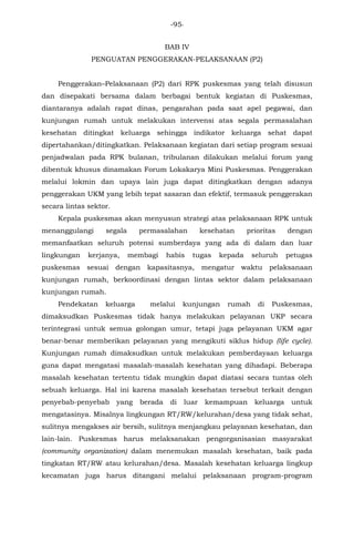 -95-
BAB IV
PENGUATAN PENGGERAKAN-PELAKSANAAN (P2)
Penggerakan–Pelaksanaan (P2) dari RPK puskesmas yang telah disusun
dan disepakati bersama dalam berbagai bentuk kegiatan di Puskesmas,
diantaranya adalah rapat dinas, pengarahan pada saat apel pegawai, dan
kunjungan rumah untuk melakukan intervensi atas segala permasalahan
kesehatan ditingkat keluarga sehingga indikator keluarga sehat dapat
dipertahankan/ditingkatkan. Pelaksanaan kegiatan dari setiap program sesuai
penjadwalan pada RPK bulanan, tribulanan dilakukan melalui forum yang
dibentuk khusus dinamakan Forum Lokakarya Mini Puskesmas. Penggerakan
melalui lokmin dan upaya lain juga dapat ditingkatkan dengan adanya
penggerakan UKM yang lebih tepat sasaran dan efektif, termasuk penggerakan
secara lintas sektor.
Kepala puskesmas akan menyusun strategi atas pelaksanaan RPK untuk
menanggulangi segala permasalahan kesehatan prioritas dengan
memanfaatkan seluruh potensi sumberdaya yang ada di dalam dan luar
lingkungan kerjanya, membagi habis tugas kepada seluruh petugas
puskesmas sesuai dengan kapasitasnya, mengatur waktu pelaksanaan
kunjungan rumah, berkoordinasi dengan lintas sektor dalam pelaksanaan
kunjungan rumah.
Pendekatan keluarga melalui kunjungan rumah di Puskesmas,
dimaksudkan Puskesmas tidak hanya melakukan pelayanan UKP secara
terintegrasi untuk semua golongan umur, tetapi juga pelayanan UKM agar
benar-benar memberikan pelayanan yang mengikuti siklus hidup (life cycle).
Kunjungan rumah dimaksudkan untuk melakukan pemberdayaan keluarga
guna dapat mengatasi masalah-masalah kesehatan yang dihadapi. Beberapa
masalah kesehatan tertentu tidak mungkin dapat diatasi secara tuntas oleh
sebuah keluarga. Hal ini karena masalah kesehatan tersebut terkait dengan
penyebab-penyebab yang berada di luar kemampuan keluarga untuk
mengatasinya. Misalnya lingkungan RT/RW/kelurahan/desa yang tidak sehat,
sulitnya mengakses air bersih, sulitnya menjangkau pelayanan kesehatan, dan
lain-lain. Puskesmas harus melaksanakan pengorganisasian masyarakat
(community organization) dalam menemukan masalah kesehatan, baik pada
tingkatan RT/RW atau kelurahan/desa. Masalah kesehatan keluarga lingkup
kecamatan juga harus ditangani melalui pelaksanaan program-program
 
