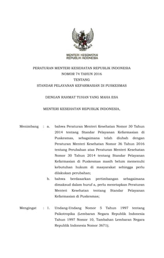 PERATURAN MENTERI KESEHATAN REPUBLIK INDONESIA
NOMOR 74 TAHUN 2016
TENTANG
STANDAR PELAYANAN KEFARMASIAN DI PUSKESMAS
DENGAN RAHMAT TUHAN YANG MAHA ESA
MENTERI KESEHATAN REPUBLIK INDONESIA,
Menimbang : a. bahwa Peraturan Menteri Kesehatan Nomor 30 Tahun
2014 tentang Standar Pelayanan Kefarmasian di
Puskesmas, sebagaimana telah diubah dengan
Peraturan Menteri Kesehatan Nomor 36 Tahun 2016
tentang Perubahan atas Peraturan Menteri Kesehatan
Nomor 30 Tahun 2014 tentang Standar Pelayanan
Kefarmasian di Puskesmas masih belum memenuhi
kebutuhan hukum di masyarakat sehingga perlu
dilakukan perubahan;
b. bahwa berdasarkan pertimbangan sebagaimana
dimaksud dalam huruf a, perlu menetapkan Peraturan
Menteri Kesehatan tentang Standar Pelayanan
Kefarmasian di Puskesmas;
Mengingat : 1. Undang-Undang Nomor 5 Tahun 1997 tentang
Psikotropika (Lembaran Negara Republik Indonesia
Tahun 1997 Nomor 10, Tambahan Lembaran Negara
Republik Indonesia Nomor 3671);
 