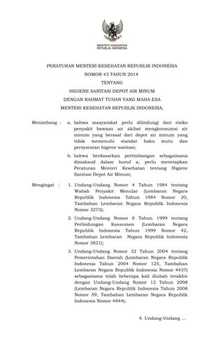 PERATURAN MENTERI KESEHATAN REPUBLIK INDONESIA
NOMOR 43 TAHUN 2014
TENTANG
HIGIENE SANITASI DEPOT AIR MINUM
DENGAN RAHMAT TUHAN YANG MAHA ESA
MENTERI KESEHATAN REPUBLIK INDONESIA,
Menimbang : a. bahwa masyarakat perlu dilindungi dari risiko
penyakit bawaan air akibat mengkonsumsi air
minum yang berasal dari depot air minum yang
tidak memenuhi standar baku mutu dan
persyaratan higiene sanitasi;
b. bahwa berdasarkan pertimbangan sebagaimana
dimaksud dalam huruf a, perlu menetapkan
Peraturan Menteri Kesehatan tentang Higiene
Sanitasi Depot Air Minum;
Mengingat : 1. Undang-Undang Nomor 4 Tahun 1984 tentang
Wabah Penyakit Menular (Lembaran Negara
Republik Indonesia Tahun 1984 Nomor 20,
Tambahan Lembaran Negara Republik Indonesia
Nomor 3273);
2. Undang-Undang Nomor 8 Tahun 1999 tentang
Perlindungan Konsumen (Lembaran Negara
Republik Indonesia Tahun 1999 Nomor 42,
Tambahan Lembaran Negara Republik Indonesia
Nomor 3821);
3. Undang-Undang Nomor 32 Tahun 2004 tentang
Pemerintahan Daerah (Lembaran Negara Republik
Indonesia Tahun 2004 Nomor 125, Tambahan
Lembaran Negara Republik Indonesia Nomor 4437)
sebagaimana telah beberapa kali diubah terakhir
dengan Undang-Undang Nomor 12 Tahun 2008
(Lembaran Negara Republik Indonesia Tahun 2008
Nomor 59, Tambahan Lembaran Negara Republik
Indonesia Nomor 4844);
4. Undang-Undang …
 