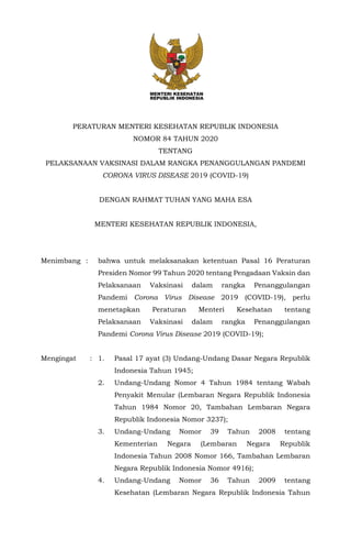 PERATURAN MENTERI KESEHATAN REPUBLIK INDONESIA
NOMOR 84 TAHUN 2020
TENTANG
PELAKSANAAN VAKSINASI DALAM RANGKA PENANGGULANGAN PANDEMI
CORONA VIRUS DISEASE 2019 (COVID-19)
DENGAN RAHMAT TUHAN YANG MAHA ESA
MENTERI KESEHATAN REPUBLIK INDONESIA,
Menimbang : bahwa untuk melaksanakan ketentuan Pasal 16 Peraturan
Presiden Nomor 99 Tahun 2020 tentang Pengadaan Vaksin dan
Pelaksanaan Vaksinasi dalam rangka Penanggulangan
Pandemi Corona Virus Disease 2019 (COVID-19), perlu
menetapkan Peraturan Menteri Kesehatan tentang
Pelaksanaan Vaksinasi dalam rangka Penanggulangan
Pandemi Corona Virus Disease 2019 (COVID-19);
Mengingat : 1. Pasal 17 ayat (3) Undang-Undang Dasar Negara Republik
Indonesia Tahun 1945;
2. Undang-Undang Nomor 4 Tahun 1984 tentang Wabah
Penyakit Menular (Lembaran Negara Republik Indonesia
Tahun 1984 Nomor 20, Tambahan Lembaran Negara
Republik Indonesia Nomor 3237);
3. Undang-Undang Nomor 39 Tahun 2008 tentang
Kementerian Negara (Lembaran Negara Republik
Indonesia Tahun 2008 Nomor 166, Tambahan Lembaran
Negara Republik Indonesia Nomor 4916);
4. Undang-Undang Nomor 36 Tahun 2009 tentang
Kesehatan (Lembaran Negara Republik Indonesia Tahun
 