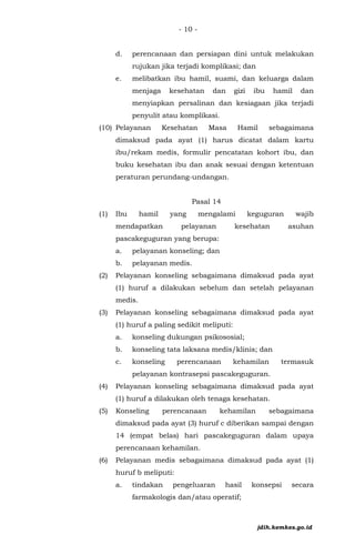 - 10 -
d. perencanaan dan persiapan dini untuk melakukan
rujukan jika terjadi komplikasi; dan
e. melibatkan ibu hamil, suami, dan keluarga dalam
menjaga kesehatan dan gizi ibu hamil dan
menyiapkan persalinan dan kesiagaan jika terjadi
penyulit atau komplikasi.
(10) Pelayanan Kesehatan Masa Hamil sebagaimana
dimaksud pada ayat (1) harus dicatat dalam kartu
ibu/rekam medis, formulir pencatatan kohort ibu, dan
buku kesehatan ibu dan anak sesuai dengan ketentuan
peraturan perundang-undangan.
Pasal 14
(1) Ibu hamil yang mengalami keguguran wajib
mendapatkan pelayanan kesehatan asuhan
pascakeguguran yang berupa:
a. pelayanan konseling; dan
b. pelayanan medis.
(2) Pelayanan konseling sebagaimana dimaksud pada ayat
(1) huruf a dilakukan sebelum dan setelah pelayanan
medis.
(3) Pelayanan konseling sebagaimana dimaksud pada ayat
(1) huruf a paling sedikit meliputi:
a. konseling dukungan psikososial;
b. konseling tata laksana medis/klinis; dan
c. konseling perencanaan kehamilan termasuk
pelayanan kontrasepsi pascakeguguran.
(4) Pelayanan konseling sebagaimana dimaksud pada ayat
(1) huruf a dilakukan oleh tenaga kesehatan.
(5) Konseling perencanaan kehamilan sebagaimana
dimaksud pada ayat (3) huruf c diberikan sampai dengan
14 (empat belas) hari pascakeguguran dalam upaya
perencanaan kehamilan.
(6) Pelayanan medis sebagaimana dimaksud pada ayat (1)
huruf b meliputi:
a. tindakan pengeluaran hasil konsepsi secara
farmakologis dan/atau operatif;
jdih.kemkes.go.id
 