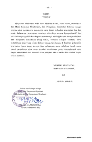 - 101 -
BAB IX
PENUTUP
Pelayanan Kesehatan Pada Masa Sebelum Hamil, Masa Hamil, Persalinan,
dan Masa Sesudah Melahirkan, dan Pelayanan Kesehatan Seksual sangat
penting dan mempunyai pengaruh yang besar terhadap kesehatan ibu dan
anak. Pelayanan kesehatan tersebut diberikan secara komprehensif dan
berkualitas yang diberikan kepada sasarannya sehingga dapat mempersiapkan
dan menjalani kehamilan yang sehat, bersalin dengan selamat, serta
melahirkan bayi yang sehat. Setiap tenaga kesehatan di fasilitas pelayanan
kesehatan harus dapat memberikan pelayanan masa sebelum hamil, masa
hamil, persalinan, dan masa sesudah melahirkan yang komprehensif, agar
dapat mendeteksi dini masalah dan penyakit serta melakukan tindak lanjut
secara adekuat.
MENTERI KESEHATAN
REPUBLIK INDONESIA,
ttd.
BUDI G. SADIKIN
jdih.kemkes.go.id
 