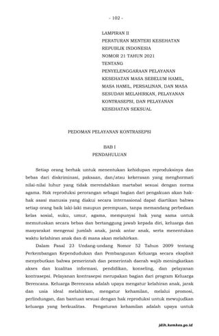 - 102 -
LAMPIRAN II
PERATURAN MENTERI KESEHATAN
REPUBLIK INDONESIA
NOMOR 21 TAHUN 2021
TENTANG
PENYELENGGARAAN PELAYANAN
KESEHATAN MASA SEBELUM HAMIL,
MASA HAMIL, PERSALINAN, DAN MASA
SESUDAH MELAHIRKAN, PELAYANAN
KONTRASEPSI, DAN PELAYANAN
KESEHATAN SEKSUAL
PEDOMAN PELAYANAN KONTRASEPSI
BAB I
PENDAHULUAN
Setiap orang berhak untuk menentukan kehidupan reproduksinya dan
bebas dari diskriminasi, paksaan, dan/atau kekerasan yang menghormati
nilai-nilai luhur yang tidak merendahkan martabat sesuai dengan norma
agama. Hak reproduksi perorangan sebagai bagian dari pengakuan akan hak-
hak asasi manusia yang diakui secara internasional dapat diartikan bahwa
setiap orang baik laki-laki maupun perempuan, tanpa memandang perbedaan
kelas sosial, suku, umur, agama, mempunyai hak yang sama untuk
memutuskan secara bebas dan bertanggung jawab kepada diri, keluarga dan
masyarakat mengenai jumlah anak, jarak antar anak, serta menentukan
waktu kelahiran anak dan di mana akan melahirkan.
Dalam Pasal 23 Undang-undang Nomor 52 Tahun 2009 tentang
Perkembangan Kependudukan dan Pembangunan Keluarga secara eksplisit
menyebutkan bahwa pemerintah dan pemerintah daerah wajib meningkatkan
akses dan kualitas informasi, pendidikan, konseling, dan pelayanan
kontrasepsi. Pelayanan kontrasepsi merupakan bagian dari program Keluarga
Berencana. Keluarga Berencana adalah upaya mengatur kelahiran anak, jarak
dan usia ideal melahirkan, mengatur kehamilan, melalui promosi,
perlindungan, dan bantuan sesuai dengan hak reproduksi untuk mewujudkan
keluarga yang berkualitas. Pengaturan kehamilan adalah upaya untuk
jdih.kemkes.go.id
 