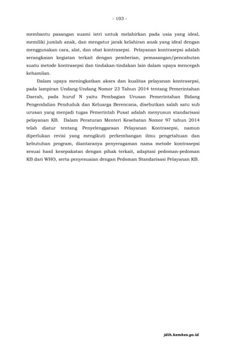 - 103 -
membantu pasangan suami istri untuk melahirkan pada usia yang ideal,
memiliki jumlah anak, dan mengatur jarak kelahiran anak yang ideal dengan
menggunakan cara, alat, dan obat kontrasepsi. Pelayanan kontrasepsi adalah
serangkaian kegiatan terkait dengan pemberian, pemasangan/pencabutan
suatu metode kontrasepsi dan tindakan-tindakan lain dalam upaya mencegah
kehamilan.
Dalam upaya meningkatkan akses dan kualitas pelayanan kontrasepsi,
pada lampiran Undang-Undang Nomor 23 Tahun 2014 tentang Pemerintahan
Daerah, pada huruf N yaitu Pembagian Urusan Pemerintahan Bidang
Pengendalian Penduduk dan Keluarga Berencana, disebutkan salah satu sub
urusan yang menjadi tugas Pemerintah Pusat adalah menyusun standarisasi
pelayanan KB. Dalam Peraturan Menteri Kesehatan Nomor 97 tahun 2014
telah diatur tentang Penyelenggaraan Pelayanan Kontrasepsi, namun
diperlukan revisi yang mengikuti perkembangan ilmu pengetahuan dan
kebutuhan program, diantaranya penyeragaman nama metode kontrasepsi
sesuai hasil kesepakatan dengan pihak terkait, adaptasi pedoman-pedoman
KB dari WHO, serta penyesuaian dengan Pedoman Standarisasi Pelayanan KB.
jdih.kemkes.go.id
 