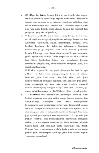 - 108 -
a. SA: SApa dan SAlam kepada klien secara terbuka dan sopan.
Berikan perhatian sepenuhnya kepada mereka dan berbicara di
tempat yang nyaman serta terjamin privasinya. Yakinkan klien
untuk membangun rasa percaya diri. Tanyakan kepada klien
apa yang perlu dibantu serta jelaskan tujuan dan manfaat dari
pelayanan yang akan diperolehnya.
b. T: Tanyakan pada klien informasi tentang dirinya. Bantu klien
untuk berbicara mengenai pengalaman Keluarga Berencana dan
Kesehatan Reproduksi, tujuan, kepentingan, harapan, serta
keadaan kesehatan dan kehidupan keluarganya. Tanyakan
kontrasepsi yang diinginkan oleh klien. Berikan perhatian
kepada klien apa yang disampaikan sesuai dengan kata-kata,
gerak isyarat dan caranya. Coba tempatkan diri kita di dalam
hati klien. Perlihatkan bahwa kita memahami. Dengan
memahami pengetahuan, kebutuhan dan keinginan klien, kita
dapat membantunya.
c. U: Uraikan kepada klien mengenai pilihannya dan beritahu apa
pilihan reproduksi yang paling mungkin, termasuk pilihan
beberapa jenis kontrasepsi. Bantulah klien pada jenis
kontrasepsi yang paling dia inginkan, serta jelaskan pula jenis-
jenis kontrasepsi lain yang ada. Juga jelaskan alternatif
kontrasepsi lain yang mungkin diingini oleh klien. Uraikan juga
mengenai risiko penularan HIV-AIDS dan pilihan metode ganda.
d. TU: BanTUlah klien menentukan pilihannya. Bantulah klien
berfikir mengenai apa yang paling sesuai dengan keadaan dan
kebutuhannya. Doronglah klien untuk menunjukkan
keinginannya dan mengajukan pertanyaan. Tanggapilah secara
terbuka. Petugas membantu klien mempertimbangkan kriteria
dan keinginan klien terhadap setiap jenis kontrasepsi. Tanyakan
juga apakah pasangannya akan memberikan dukungan dengan
pilihan tersebut. Jika memungkinkan diskusikan mengenai
pilihan tersebut kepada pasangannya. Pada akhirnya yakinlah
bahwa klien telah membuat suatu keputusan yang tepat.
Petugas dapat menanyakan apakah Anda sudah memutuskan
pilihan jenis kontrasepsi? Atau apa jenis kontrasepsi terpilih
yang akan digunakan?
jdih.kemkes.go.id
 
