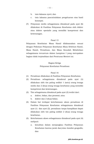 - 11 -
b. tata laksana nyeri; dan
c. tata laksana pascatindakan pengeluaran sisa hasil
konsepsi.
(7) Pelayanan medis sebagaimana dimaksud pada ayat (6)
dilakukan di Fasilitas Pelayanan Kesehatan oleh dokter
atau dokter spesialis yang memiliki kompetensi dan
kewenangan.
Pasal 15
Pelayanan Kesehatan Masa Hamil dilaksanakan sesuai
dengan Pedoman Pelayanan Kesehatan Masa Sebelum Hamil,
Masa Hamil, Persalinan, dan Masa Sesudah Melahirkan
sebagaimana tercantum dalam Lampiran I yang merupakan
bagian tidak terpisahkan dari Peraturan Menteri ini.
Bagian Ketiga
Pelayanan Kesehatan Persalinan
Pasal 16
(1) Persalinan dilakukan di Fasilitas Pelayanan Kesehatan.
(2) Persalinan sebagaimana dimaksud pada ayat (1)
dilakukan oleh tim paling sedikit 1 (satu) orang tenaga
medis dan 2 (dua) orang tenaga kesehatan yang memiliki
kompetensi dan kewenangan.
(3) Tim sebagaimana dimaksud pada ayat (2) terdiri dari:
a. dokter, bidan, dan perawat; atau
b. dokter dan 2 (dua) bidan.
(4) Dalam hal terdapat keterbatasan akses persalinan di
Fasilitas Pelayanan Kesehatan sebagaimana dimaksud
ayat (1) dan ayat (2), persalinan tanpa komplikasi dapat
dilakukan oleh tim paling sedikit 2 (dua) orang tenaga
kesehatan.
(5) Keterbatasan akses sebagaimana dimaksud pada ayat (4)
meliputi:
a. kesulitan dalam menjangkau Fasilitas Pelayanan
Kesehatan karena jarak dan/atau kondisi geografis;
dan
jdih.kemkes.go.id
 
