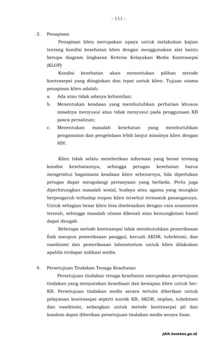 - 111 -
3. Penapisan
Penapisan klien merupakan upaya untuk melakukan kajian
tentang kondisi kesehatan klien dengan menggunakan alat bantu
berupa diagram lingkaran Kriteria Kelayakan Medis Kontrasepsi
(KLOP)
Kondisi kesehatan akan menentukan pilihan metode
kontrasepsi yang diinginkan dan tepat untuk klien. Tujuan utama
penapisan klien adalah:
a. Ada atau tidak adanya kehamilan;
b. Menentukan keadaan yang membutuhkan perhatian khusus
misalnya menyusui atau tidak menyusui pada penggunaan KB
pasca persalinan;
c. Menentukan masalah kesehatan yang membutuhkan
pengamatan dan pengelolaan lebih lanjut misalnya klien dengan
HIV.
Klien tidak selalu memberikan informasi yang benar tentang
kondisi kesehatannya, sehingga petugas kesehatan harus
mengetahui bagaimana keadaan klien sebenarnya, bila diperlukan
petugas dapat mengulangi pertanyaan yang berbeda. Perlu juga
diperhitungkan masalah sosial, budaya atau agama yang mungkin
berpengaruh terhadap respon klien tersebut termasuk pasangannya.
Untuk sebagian besar klien bisa diselesaikan dengan cara anamnesis
terarah, sehingga masalah utama dikenali atau kemungkinan hamil
dapat dicegah.
Beberapa metode kontrasepsi tidak membutuhkan pemeriksaan
fisik maupun pemeriksaan panggul, kecuali AKDR, tubektomi, dan
vasektomi dan pemeriksaan laboratorium untuk klien dilakukan
apabila terdapat indikasi medis.
4. Persetujuan Tindakan Tenaga Kesehatan
Persetujuan tindakan tenaga kesehatan merupakan persetujuan
tindakan yang menyatakan kesediaan dan kesiapan klien untuk ber-
KB. Persetujuan tindakan medis secara tertulis diberikan untuk
pelayanan kontrasepsi seperti suntik KB, AKDR, implan, tubektomi
dan vasektomi, sedangkan untuk metode kontrasepsi pil dan
kondom dapat diberikan persetujuan tindakan medis secara lisan.
jdih.kemkes.go.id
 