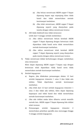 - 114 -
(a) Jika belum menstruasi AKDR copper T dapat
dipasang kapan saja sepanjang klien tidak
hamil dan tidak memerlukan metode
kontrasepsi tambahan.
(b) Jika telah menstruasi, AKDR copper T dapat
dipasang seperti yang dianjurkan pada
wanita dengan siklus menstruasi teratur.
b) ASI tidak eksklusif atau tidak menyusui:
Lebih dari 4 minggu setelah melahirkan:
(1) Jika siklus menstruasi belum kembali AKDR
copper T dapat dipasang dengan ketentuan telah
dipastikan tidak hamil serta tidak memerlukan
metode kontrasepsi tambahan.
(2) Jika siklus menstruasi telah kembali AKDR
copper T dapat dipasang seperti yang dianjurkan
pada wanita dengan siklus menstruasi teratur.
5) Tidak menstruasi (tidak berhubungan dengan melahirkan
atau menyusui):
Klien dapat dipasang AKDR copper T kapan saja dengan
ketentuan telah dipastikan tidak hamil serta tidak
memerlukan metode kontrasepsi tambahan.
6) Setelah keguguran:
a) Segera, jika dilakukan pemasangan dalam 12 hari
setelah keguguran trimester 1 atau 2 dan tidak ada
infeksi. Tidak diperlukan metode kontrasepsi
tambahan.
b) Jika lebih dari 12 hari setelah keguguran trimester 1
atau 2 dan tidak ada infeksi, klien dapat dipasang
kapanpun asal tidak hamil dan tidak memerlukan
metode kontrasepsi tambahan.
c) Jika ada infeksi maka klien dibantu untuk memilih
metode lain. AKDR copper T dapat dipasang bila infeksi
telah teratasi.
d) Pemasangan setelah keguguran trimester 2
memerlukan pelatihan spesifik atau menunggu hingga
4 minggu setelah keguguran.
jdih.kemkes.go.id
 