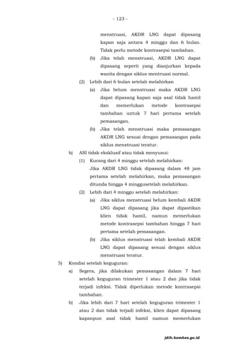 - 123 -
menstruasi, AKDR LNG dapat dipasang
kapan saja antara 4 minggu dan 6 bulan.
Tidak perlu metode kontrasepsi tambahan.
(b) Jika telah menstruasi, AKDR LNG dapat
dipasang seperti yang dianjurkan kepada
wanita dengan siklus mentruasi normal.
(2) Lebih dari 6 bulan setelah melahirkan
(a) Jika belum menstruasi maka AKDR LNG
dapat dipasang kapan saja asal tidak hamil
dan memerlukan metode kontrasepsi
tambahan untuk 7 hari pertama setelah
pemasangan.
(b) Jika telah menstruasi maka pemasangan
AKDR LNG sesuai dengan pemasangan pada
siklus menstruasi teratur.
b) ASI tidak eksklusif atau tidak menyusui:
(1) Kurang dari 4 minggu setelah melahirkan:
Jika AKDR LNG tidak dipasang dalam 48 jam
pertama setelah melahirkan, maka pemasangan
ditunda hingga 4 minggusetelah melahirkan.
(2) Lebih dari 4 minggu setelah melahirkan:
(a) Jika siklus menstruasi belum kembali AKDR
LNG dapat dipasang jika dapat dipastikan
klien tidak hamil, namun memerlukan
metode kontrasepsi tambahan hingga 7 hari
pertama setelah pemasangan.
(b) Jika siklus menstruasi telah kembali AKDR
LNG dapat dipasang sesuai dengan siklus
menstruasi teratur.
5) Kondisi setelah keguguran:
a) Segera, jika dilakukan pemasangan dalam 7 hari
setelah keguguran trimester 1 atau 2 dan jika tidak
terjadi infeksi. Tidak diperlukan metode kontrasepsi
tambahan.
b) Jika lebih dari 7 hari setelah keguguran trimester 1
atau 2 dan tidak terjadi infeksi, klien dapat dipasang
kapanpun asal tidak hamil namun memerlukan
jdih.kemkes.go.id
 