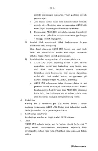- 124 -
metode kontrasepsi tambahan 7 hari pertama setelah
pemasangan.
c) Jika terjadi infeksi maka klien dibantu untuk memilih
metode lain. Jika tetap akan menggunakan AKDR LNG
maka dapat dipasang bila infeksi telah teratasi.
d) Pemasangan AKDR LNG setelah keguguran trimester 2
memerlukan pelatihan khusus atau menunggu hingga
4 minggu setelah keguguran.
6) Kondisi tidak menstruasi (tidak berhubungan dengan
melahirkan atau menyusui):
Klien dapat dipasang AKDR LNG kapan saja asal tidak
hamil dan memerlukan metode kontrasepsi tambahan
untuk 7 hari pertama setelah pemasangan.
7) Kondisi setelah menggunakan pil kontrasepsi darurat:
a) AKDR LNG dapat dipasang dalam 7 hari setelah
permulaan menstruasi berikutnya atau kapan saja
asal tidak hamil. Berikan metode kontrasepsi
tambahan atau kontrasepsi oral untuk digunakan
mulai dari hari setelah selesai menggunakan pil
darurat sampai dengan AKDR LNG dipasang.
b) AKDR LNG seharusnya tidak dipasang dalam 6 hari
pertama setelah minum pil kontrasepsi darurat karena
kandungannya berinteraksi. Jika AKDR LNG dipasang
lebih dulu, dan keduanya ada di dalam tubuh, satu
atau keduanya mungkin menjadi kurang efektif.
d. Efektivitas
Kurang dari 1 kehamilan per 100 wanita dalam 1 tahun
pertama penggunaan AKDR LNG. Risiko kecil kehamilan masih
berlanjut setelah tahun pertama pemakaian.
e. Kembalinya kesuburan
Kembalinya kesuburan tinggi setelah AKDR dilepas.
f. Jenis
AKDR LNG adalah suatu alat berbahan plastik berbentuk T
yang secara terus-menerus melepaskan sejumlah kecil
levonogestrel setiap hari yaitu 20µg/hari yang dipasang dalam
rahim.
jdih.kemkes.go.id
 