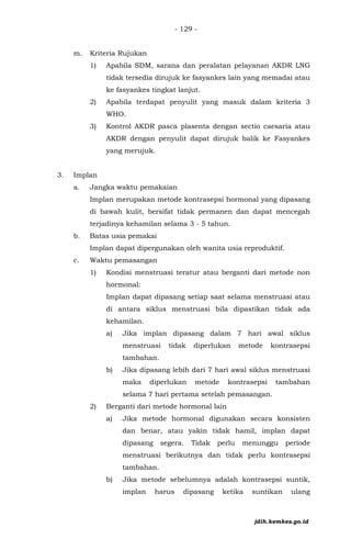 - 129 -
m. Kriteria Rujukan
1) Apabila SDM, sarana dan peralatan pelayanan AKDR LNG
tidak tersedia dirujuk ke fasyankes lain yang memadai atau
ke fasyankes tingkat lanjut.
2) Apabila terdapat penyulit yang masuk dalam kriteria 3
WHO.
3) Kontrol AKDR pasca plasenta dengan sectio caesaria atau
AKDR dengan penyulit dapat dirujuk balik ke Fasyankes
yang merujuk.
3. Implan
a. Jangka waktu pemakaian
Implan merupakan metode kontrasepsi hormonal yang dipasang
di bawah kulit, bersifat tidak permanen dan dapat mencegah
terjadinya kehamilan selama 3 - 5 tahun.
b. Batas usia pemakai
Implan dapat dipergunakan oleh wanita usia reproduktif.
c. Waktu pemasangan
1) Kondisi menstruasi teratur atau berganti dari metode non
hormonal:
Implan dapat dipasang setiap saat selama menstruasi atau
di antara siklus menstruasi bila dipastikan tidak ada
kehamilan.
a) Jika implan dipasang dalam 7 hari awal siklus
menstruasi tidak diperlukan metode kontrasepsi
tambahan.
b) Jika dipasang lebih dari 7 hari awal siklus menstruasi
maka diperlukan metode kontrasepsi tambahan
selama 7 hari pertama setelah pemasangan.
2) Berganti dari metode hormonal lain
a) Jika metode hormonal digunakan secara konsisten
dan benar, atau yakin tidak hamil, implan dapat
dipasang segera. Tidak perlu menunggu periode
menstruasi berikutnya dan tidak perlu kontrasepsi
tambahan.
b) Jika metode sebelumnya adalah kontrasepsi suntik,
implan harus dipasang ketika suntikan ulang
jdih.kemkes.go.id
 