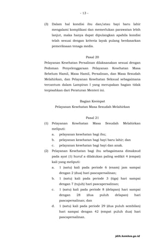 - 13 -
(3) Dalam hal kondisi ibu dan/atau bayi baru lahir
mengalami komplikasi dan memerlukan parawatan lebih
lanjut, maka hanya dapat dipulangkan apabila kondisi
telah sesuai dengan kriteria layak pulang berdasarkan
pemeriksaan tenaga medis.
Pasal 20
Pelayanan Kesehatan Persalinan dilaksanakan sesuai dengan
Pedoman Penyelenggaraan Pelayanan Kesehatan Masa
Sebelum Hamil, Masa Hamil, Persalinan, dan Masa Sesudah
Melahirkan, dan Pelayanan Kesehatan Seksual sebagaimana
tercantum dalam Lampiran I yang merupakan bagian tidak
terpisahkan dari Peraturan Menteri ini.
Bagian Keempat
Pelayanan Kesehatan Masa Sesudah Melahirkan
Pasal 21
(1) Pelayanan Kesehatan Masa Sesudah Melahirkan
meliputi:
a. pelayanan kesehatan bagi ibu;
b. pelayanan kesehatan bagi bayi baru lahir; dan
c. pelayanan kesehatan bagi bayi dan anak.
(2) Pelayanan Kesehatan bagi ibu sebagaimana dimaksud
pada ayat (1) huruf a dilakukan paling sedikit 4 (empat)
kali yang meliputi:
a. 1 (satu) kali pada periode 6 (enam) jam sampai
dengan 2 (dua) hari pascapersalinan;
b. 1 (satu) kali pada periode 3 (tiga) hari sampai
dengan 7 (tujuh) hari pascapersalinan;
c. 1 (satu) kali pada periode 8 (delapan) hari sampai
dengan 28 (dua puluh delapan) hari
pascapersalinan; dan
d. 1 (satu) kali pada periode 29 (dua puluh sembilan)
hari sampai dengan 42 (empat puluh dua) hari
pascapersalinan.
jdih.kemkes.go.id
 