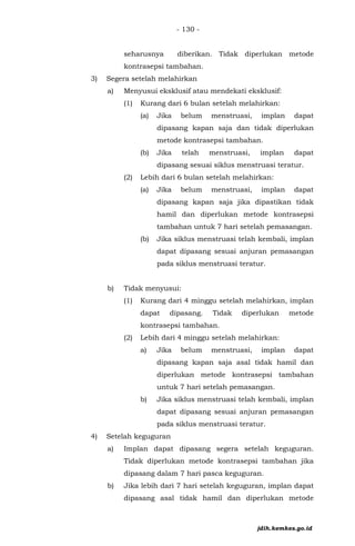 - 130 -
seharusnya diberikan. Tidak diperlukan metode
kontrasepsi tambahan.
3) Segera setelah melahirkan
a) Menyusui eksklusif atau mendekati eksklusif:
(1) Kurang dari 6 bulan setelah melahirkan:
(a) Jika belum menstruasi, implan dapat
dipasang kapan saja dan tidak diperlukan
metode kontrasepsi tambahan.
(b) Jika telah menstruasi, implan dapat
dipasang sesuai siklus menstruasi teratur.
(2) Lebih dari 6 bulan setelah melahirkan:
(a) Jika belum menstruasi, implan dapat
dipasang kapan saja jika dipastikan tidak
hamil dan diperlukan metode kontrasepsi
tambahan untuk 7 hari setelah pemasangan.
(b) Jika siklus menstruasi telah kembali, implan
dapat dipasang sesuai anjuran pemasangan
pada siklus menstruasi teratur.
b) Tidak menyusui:
(1) Kurang dari 4 minggu setelah melahirkan, implan
dapat dipasang. Tidak diperlukan metode
kontrasepsi tambahan.
(2) Lebih dari 4 minggu setelah melahirkan:
a) Jika belum menstruasi, implan dapat
dipasang kapan saja asal tidak hamil dan
diperlukan metode kontrasepsi tambahan
untuk 7 hari setelah pemasangan.
b) Jika siklus menstruasi telah kembali, implan
dapat dipasang sesuai anjuran pemasangan
pada siklus menstruasi teratur.
4) Setelah keguguran
a) Implan dapat dipasang segera setelah keguguran.
Tidak diperlukan metode kontrasepsi tambahan jika
dipasang dalam 7 hari pasca keguguran.
b) Jika lebih dari 7 hari setelah keguguran, implan dapat
dipasang asal tidak hamil dan diperlukan metode
jdih.kemkes.go.id
 