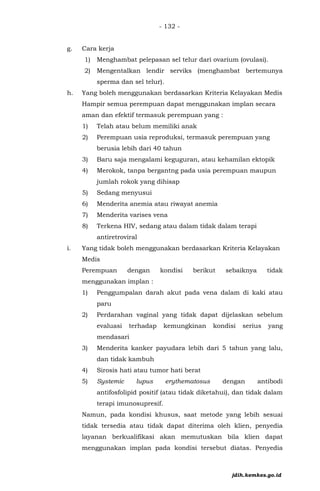 - 132 -
g. Cara kerja
1) Menghambat pelepasan sel telur dari ovarium (ovulasi).
2) Mengentalkan lendir serviks (menghambat bertemunya
sperma dan sel telur).
h. Yang boleh menggunakan berdasarkan Kriteria Kelayakan Medis
Hampir semua perempuan dapat menggunakan implan secara
aman dan efektif termasuk perempuan yang :
1) Telah atau belum memiliki anak
2) Perempuan usia reproduksi, termasuk perempuan yang
berusia lebih dari 40 tahun
3) Baru saja mengalami keguguran, atau kehamilan ektopik
4) Merokok, tanpa bergantng pada usia perempuan maupun
jumlah rokok yang dihisap
5) Sedang menyusui
6) Menderita anemia atau riwayat anemia
7) Menderita varises vena
8) Terkena HIV, sedang atau dalam tidak dalam terapi
antiretroviral
i. Yang tidak boleh menggunakan berdasarkan Kriteria Kelayakan
Medis
Perempuan dengan kondisi berikut sebaiknya tidak
menggunakan implan :
1) Penggumpalan darah akut pada vena dalam di kaki atau
paru
2) Perdarahan vaginal yang tidak dapat dijelaskan sebelum
evaluasi terhadap kemungkinan kondisi serius yang
mendasari
3) Menderita kanker payudara lebih dari 5 tahun yang lalu,
dan tidak kambuh
4) Sirosis hati atau tumor hati berat
5) Systemic lupus erythematosus dengan antibodi
antifosfolipid positif (atau tidak diketahui), dan tidak dalam
terapi imunosupresif.
Namun, pada kondisi khusus, saat metode yang lebih sesuai
tidak tersedia atau tidak dapat diterima oleh klien, penyedia
layanan berkualifikasi akan memutuskan bila klien dapat
menggunakan implan pada kondisi tersebut diatas. Penyedia
jdih.kemkes.go.id
 