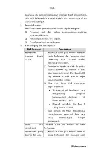 - 133 -
layanan perlu mempertimbangkan seberapa berat kondisi klien,
dan pada kebanyakan kondisi apakah klien mempunyai akses
untuk tindak lanjut.
j. Penatalaksanaan
Penatalaksanaan pelayanan kontrasepsi implan meliputi :
1) Persiapan alat dan bahan pemasangan/pencabutan
kontrasepsi implan.
2) Pemasangan kontrasepsi implan.
3) Pencabutan kontrasepsi implan.
k. Efek Samping dan Penanganan
Efek Samping Penanganan
Menstruasi
irregular (tidak
teratur)
1) Yakinkan klien jika kondisi tersebut
tidak berbahaya dan biasanya akan
berkurang atau berhenti setelah
setahun pemasangan.
2) Pengobatan jangka pendek, Ibuprofen
diberikan3x800 mg selama 5 hari,
atau asam mefenamat diberikan 3x500
mg, selama 5 hari, dimulai sejak
kondisi tersebut terjadi.
3) Jika obat diatas tidak membantu,
dapat diberikan:
• Kontrasepsi pil kombinasi yang
mengandung progestin
levonorgestrel, diminum 1 pil
sehari selama 21 hari.
• Ethynyl estradiol, diberikan 1
x50µg selama 21 hari.
4) Jika kondisi ini terus berlangsung,
pertimbangkan penyebab lain yang
tidak berhubungan dengan
kontrasepsi.
Tidak ada
menstruasi
Yakinkan klien jika kondisi ini tidak
berbahaya.
Menstruasi yang
banyak dan lama
1) Yakinkan klien jika kondisi tersebut
tidak berbahaya dan biasanya akan
jdih.kemkes.go.id
 
