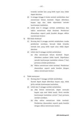 - 137 -
tersedia metode lain yang lebih tepat atau tidak
dapat diterima.
(2) 6 minggu hingga 6 bulan setelah melahirkan dan
menstruasi belum kembali: Dapat diberikan
kapan saja dan tidak diperlukan metode
kontrasepsi tambahan.
(3) Lebih dari 6 minggu setelah melahirkan dan
siklus menstruasi telah kembali: Pemberian
disarankan seperti pada kondisi dengan siklus
menstruasi teratur.
b) ASI tidak eksklusif
(1) Kurang dari 6 minggu setelah melahirkan: tunda
pemberian suntikan, kecuali tidak tersedia
metode lain yang lebih tepat atau tidak dapat
diterima.
(2) Lebih dari 6 minggu setelah melahirkan:
(a) Jika menstruasi belum kembali: Dapat
diberikan asalkan tidak hamil. Diperlukan
metode kontrasepsi tambahan selama 7 hari
pertama setelah pemberian.
(b) Siklus menstruasi telah kembali: Pemberian
disarankan seperti pada kondisi dengan
siklus menstruasi teratur.
c) Tidak menyusui
(1) Kurang dari 4 minggu setelah melahirkan
Suntik dapat dapat diberikan kapan saja, tidak
perlu metode kontrasepsi tambahan.
(2) Lebih dari 4 minggu setelah melahirkan
(a) Jika belum menstruasi, dapat memulai
kapan saja asal tidak hamil. Perlu metode
kontrasepsi tambahan untuk 7 hari pertama
setelah suntikan.
(b) Jika siklus menstruasi telah kembali:
Pemberian disarankan seperti pada kondisi
dengan siklus menstruasi teratur.
jdih.kemkes.go.id
 