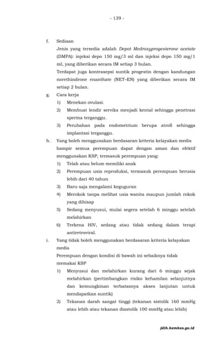 - 139 -
f. Sediaan
Jenis yang tersedia adalah Depot Medroxyprogesterone acetate
(DMPA): injeksi depo 150 mg/3 ml dan injeksi depo 150 mg/1
ml, yang diberikan secara IM setiap 3 bulan.
Terdapat juga kontrasepsi suntik progestin dengan kandungan
norethindrone enanthate (NET–EN) yang diberikan secara IM
setiap 2 bulan.
g. Cara kerja
1) Menekan ovulasi.
2) Membuat lendir serviks menjadi kental sehingga penetrasi
sperma terganggu.
3) Perubahan pada endometrium berupa atrofi sehingga
implantasi terganggu.
h. Yang boleh menggunakan berdasaran kriteria kelayakan medis
hampir semua perempuan dapat dengan aman dan efektif
menggunakan KSP, termasuk perempuan yang:
1) Telah atau belum memiliki anak
2) Perempuan usia reproduksi, termasuk perempuan berusia
lebih dari 40 tahun
3) Baru saja mengalami keguguran
4) Merokok tanpa melihat usia wanita maupun jumlah rokok
yang dihisap
5) Sedang menyusui, mulai segera setelah 6 minggu setelah
melahirkan
6) Terkena HIV, sedang atau tidak sedang dalam terapi
antiretroviral.
i. Yang tidak boleh menggunakan berdasaran kriteria kelayakan
medis
Perempuan dengan kondisi di bawah ini sebaiknya tidak
memakai KSP
1) Menyusui dan melahirkan kurang dari 6 minggu sejak
melahirkan (pertimbangkan risiko kehamilan selanjutnya
dan kemungkinan terbatasnya akses lanjutan untuk
mendapatkan suntik)
2) Tekanan darah sangat tinggi (tekanan sistolik 160 mmHg
atau lebih atau tekanan diastolik 100 mmHg atau lebih)
jdih.kemkes.go.id
 