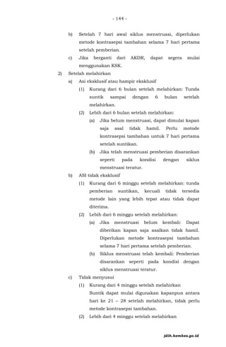 - 144 -
b) Setelah 7 hari awal siklus menstruasi, diperlukan
metode kontrasepsi tambahan selama 7 hari pertama
setelah pemberian.
c) Jika berganti dari AKDR, dapat segera mulai
menggunakan KSK.
2) Setelah melahirkan
a) Asi eksklusif atau hampir eksklusif
(1) Kurang dari 6 bulan setelah melahirkan: Tunda
suntik sampai dengan 6 bulan setelah
melahirkan.
(2) Lebih dari 6 bulan setelah melahirkan:
(a) Jika belum menstruasi, dapat dimulai kapan
saja asal tidak hamil. Perlu motode
kontrasepsi tambahan untuk 7 hari pertama
setelah suntikan.
(b) Jika telah menstruasi pemberian disarankan
seperti pada kondisi dengan siklus
menstruasi teratur.
b) ASI tidak eksklusif
(1) Kurang dari 6 minggu setelah melahirkan: tunda
pemberian suntikan, kecuali tidak tersedia
metode lain yang lebih tepat atau tidak dapat
diterima.
(2) Lebih dari 6 minggu setelah melahirkan:
(a) Jika menstruasi belum kembali: Dapat
diberikan kapan saja asalkan tidak hamil.
Diperlukan metode kontrasepsi tambahan
selama 7 hari pertama setelah pemberian.
(b) Siklus menstruasi telah kembali: Pemberian
disarankan seperti pada kondisi dengan
siklus menstruasi teratur.
c) Tidak menyusui
(1) Kurang dari 4 minggu setelah melahirkan
Suntik dapat mulai digunakan kapanpun antara
hari ke 21 – 28 setelah melahirkan, tidak perlu
metode kontrasepsi tambahan.
(2) Lebih dari 4 minggu setelah melahirkan
jdih.kemkes.go.id
 