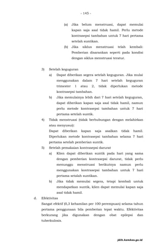 - 145 -
(a) Jika belum menstruasi, dapat memulai
kapan saja asal tidak hamil. Perlu metode
kontrasepsi tambahan untuk 7 hari pertama
setelah suntikan.
(b) Jika siklus menstruasi telah kembali:
Pemberian disarankan seperti pada kondisi
dengan siklus menstruasi teratur.
3) Setelah keguguran
a) Dapat diberikan segera setelah keguguran. Jika mulai
menggunakan dalam 7 hari setelah keguguran
trimester 1 atau 2, tidak diperlukan metode
kontrasepsi tambahan.
b) Jika memulainya lebih dari 7 hari setelah keguguran,
dapat diberikan kapan saja asal tidak hamil, namun
perlu metode kontrasepsi tambahan untuk 7 hari
pertama setelah suntik.
4) Tidak menstruasi (tidak berhubungan dengan melahirkan
atau menyusui):
Dapat diberikan kapan saja asalkan tidak hamil.
Diperlukan metode kontrasepsi tambahan selama 7 hari
pertama setelah pemberian suntik.
5) Setelah pemakaian kontrasepsi darurat
a) Klien dapat diberikan suntik pada hari yang sama
dengan pemberian kontrasepsi darurat, tidak perlu
menunggu menstruasi berikutnya namun perlu
menggunakan kontrasepsi tambahan untuk 7 hari
pertama setalah suntikan.
b) Jika tidak memulai segera, tetapi kembali untuk
mendapatkan suntik, klien dapat memulai kapan saja
asal tidak hamil.
d. Efektivitas
Sangat efektif (0,3 kehamilan per 100 perempuan) selama tahun
pertama penggunaan bila pemberian tepat waktu. Efektivitas
berkurang jika digunakan dengan obat epilepsi dan
tuberkulosis.
jdih.kemkes.go.id
 