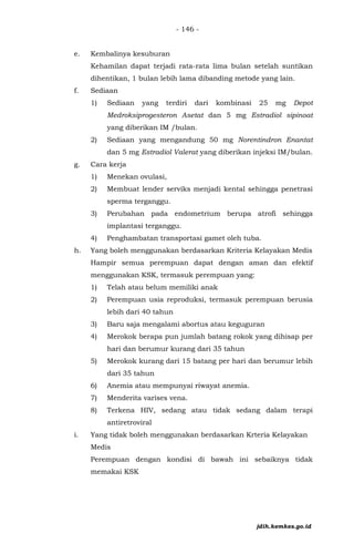 - 146 -
e. Kembalinya kesuburan
Kehamilan dapat terjadi rata-rata lima bulan setelah suntikan
dihentikan, 1 bulan lebih lama dibanding metode yang lain.
f. Sediaan
1) Sediaan yang terdiri dari kombinasi 25 mg Depot
Medroksiprogesteron Asetat dan 5 mg Estradiol sipinoat
yang diberikan IM /bulan.
2) Sediaan yang mengandung 50 mg Norentindron Enantat
dan 5 mg Estradiol Valerat yang diberikan injeksi IM/bulan.
g. Cara kerja
1) Menekan ovulasi,
2) Membuat lender serviks menjadi kental sehingga penetrasi
sperma terganggu.
3) Perubahan pada endometrium berupa atrofi sehingga
implantasi terganggu.
4) Penghambatan transportasi gamet oleh tuba.
h. Yang boleh menggunakan berdasarkan Kriteria Kelayakan Medis
Hampir semua perempuan dapat dengan aman dan efektif
menggunakan KSK, termasuk perempuan yang:
1) Telah atau belum memiliki anak
2) Perempuan usia reproduksi, termasuk perempuan berusia
lebih dari 40 tahun
3) Baru saja mengalami abortus atau keguguran
4) Merokok berapa pun jumlah batang rokok yang dihisap per
hari dan berumur kurang dari 35 tahun
5) Merokok kurang dari 15 batang per hari dan berumur lebih
dari 35 tahun
6) Anemia atau mempunyai riwayat anemia.
7) Menderita varises vena.
8) Terkena HIV, sedang atau tidak sedang dalam terapi
antiretroviral
i. Yang tidak boleh menggunakan berdasarkan Krteria Kelayakan
Medis
Perempuan dengan kondisi di bawah ini sebaiknya tidak
memakai KSK
jdih.kemkes.go.id
 