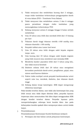- 147 -
1) Tidak menyusui dan melahirkan kurang dari 3 minggu,
tanpa risiko tambahan terbentuknya penggumpalan darah
di vena dalam (TVD – Trombosis Vena Dalam)
2) Tidak menyusui dan melahirkan antara 3 dan 6 minggu
pasca persalinan dengan risiko tambahan yang
memungkinkan terbentuknya TVD
3) Sedang menyusui antara 6 minggu hingga 6 bulan setelah
melahirkan
4) Usia 35 tahun atau lebih dan merokok lebih dari 15 batang
per hari
5) Tekanan darah tinggi tekanan sistolik ≥160 mmHg atau
tekanan diastolik ≥ 100 mmHg
6) Penyakit infeksi atau tumor hati berat
7) Usia 35 tahun atau lebih dengan sakit kepala migrain
tanpa aura
8) Usia kurang dari 35 tahun dengan sakit kepala migrain
yang telah muncul atau memberat saat memakai KSK
9) Menderita kanker payudara lebih dari 5 tahun yang lalu,
dan tidak muncul kembali
10) Diabetes selama lebih dari 20 tahun atau mengalami
kerusakan pembuluh darah arteri, penglihatan, ginjal, atau
sistem saraf karena diabetes
11) Faktor risiko multipel untuk penyakit kardiovaskular arteri
seperti usia tua, merokok, diabetes, dan tekanan darah
tinggi
12) Sedang dalam terapi lamotrigine. KSK dapat mengurangi
efektivitas lamotrigin
Pada kondisi tersebut diatas, saat tidak ada kontrasepsi lain yang
lebih sesuai atau tidak dapat diterima klien, penyedia layanan
terpercaya akan memutuskan bila klien dapat menggunakan KSK
dengan kondisi tersebut diatas. Penyedia layanan perlu
mempertimbangkan seberapa berat kondisi klien dan pada
kebanyakan kondisi apakah klien mempunyai akses untuk tindak
lanjut.
j. Penatalaksanaan
Penatalaksanaan Kontrasepsi Suntik Kombinasi meliputi:
1) Persiapan alat dan bahan untuk pelayanan kontrasepsi.
jdih.kemkes.go.id
 