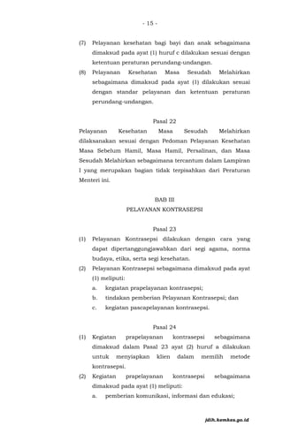 - 15 -
(7) Pelayanan kesehatan bagi bayi dan anak sebagaimana
dimaksud pada ayat (1) huruf c dilakukan sesuai dengan
ketentuan peraturan perundang-undangan.
(8) Pelayanan Kesehatan Masa Sesudah Melahirkan
sebagaimana dimaksud pada ayat (1) dilakukan sesuai
dengan standar pelayanan dan ketentuan peraturan
perundang-undangan.
Pasal 22
Pelayanan Kesehatan Masa Sesudah Melahirkan
dilaksanakan sesuai dengan Pedoman Pelayanan Kesehatan
Masa Sebelum Hamil, Masa Hamil, Persalinan, dan Masa
Sesudah Melahirkan sebagaimana tercantum dalam Lampiran
I yang merupakan bagian tidak terpisahkan dari Peraturan
Menteri ini.
BAB III
PELAYANAN KONTRASEPSI
Pasal 23
(1) Pelayanan Kontrasepsi dilakukan dengan cara yang
dapat dipertanggungjawabkan dari segi agama, norma
budaya, etika, serta segi kesehatan.
(2) Pelayanan Kontrasepsi sebagaimana dimaksud pada ayat
(1) meliputi:
a. kegiatan prapelayanan kontrasepsi;
b. tindakan pemberian Pelayanan Kontrasepsi; dan
c. kegiatan pascapelayanan kontrasepsi.
Pasal 24
(1) Kegiatan prapelayanan kontrasepsi sebagaimana
dimaksud dalam Pasal 23 ayat (2) huruf a dilakukan
untuk menyiapkan klien dalam memilih metode
kontrasepsi.
(2) Kegiatan prapelayanan kontrasepsi sebagaimana
dimaksud pada ayat (1) meliputi:
a. pemberian komunikasi, informasi dan edukasi;
jdih.kemkes.go.id
 