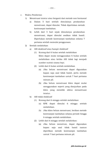 - 151 -
c. Waktu Pemberian
1) Menstruasi teratur atau berganti dari metode non hormonal
a) Dalam 5 hari setelah dimulainya pendarahan
menstruasi, dapat dimulai. Tidak diperlukan metode
kontrasepsi tambahan.
b) Lebih dari 5 hari sejak dimulainya pendarahan
menstruasi, dapat dimulai asalkan tidak hamil.
Diperlukan metode kontrasepsi tambahan selama 7
pertama setelah memulai penggunaan.
2) Setelah melahirkan
a) ASI eksklusif atau hampir eksklusif
(1) Kurang dari 6 bulan setelah melahirkan
Klien dapat mulai menggunakan 6 bulan setelah
melahirkan atau ketika ASI tidak lagi menjadi
sumber nutrisi utama bayi.
(2) Lebih dari 6 bulan setelah melahirkan
(a) Jika belum menstruasi dapat digunakan
kapan saja asal tidak hamil, perlu metode
kontrasepsi tambahan untuk 7 hari pertama
minum pil.
(b) Jika belum menstruasi klien dapat mulai
menggunakan seperti yang dianjurkan pada
klien yang memiliki siklus menastruasi
teratur.
b) ASI tidak eksklusif
(1) Kurang dari 6 minggu setelah melahirkan:
(a) KPK dapat dimulai 6 minggu setelah
melahirkan.
(b) Jika klien belum menstruasi, berikan metode
kontrasepsi tambahan selama periode hingga
6 minggu setelah melahirkan.
(2) Lebih dari 6 minggu setelah melahirkan:
(a) Jika belum menstrusi, dapat digunakan
kapan saja asal tidak hamil namun
diperlikan metode kontrasepsi tambahan
untuk 7 hari pertama minum pil.
jdih.kemkes.go.id
 