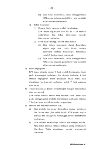 - 152 -
(b) Jika telah menstruasi, mulai menggunakan
KPK sesuai anjuran pada klien yang memiliki
siklus menstruasi teratur.
c) Tidak menyusui
(1) Kurang dari 4 minggu setelah melahirkan:
KPK dapat digunakan hari ke 21 – 28 setelah
melahirkan dan tidak diperlukan metode
kontrasepsi tambahan.
(2) Lebih dari 4 minggu setelah melahirkan:
(a) Jika belum menstrusi, dapat digunakan
kapan saja asal tidak hamil namun
diperlikan metode kontrasepsi tambahan
untuk 7 hari pertama minum pil.
(b) Jika telah menstruasi, mulai menggunakan
KPK sesuai anjuran pada klien yang memiliki
siklus menstruasi teratur.
3) Pasca keguguran
KPK dapat dimulai dalam 7 hari setalah keguguran, tidak
perlu kontrasepsi tambahan. Bila dimulai lebih dari 7 hari
setalah keguguran maka yakinkan tidak hamil dan
diperlukan kontrasepsi tambahan untuk 7 hari pertama
minum pil.
4) Tidak menstruasi (tidak berhubungan dengan melahirkan
atau menyusui)
KPK dapat dimulai setiap saat asalkan tidak hamil dan
perlu menggunakan metode kontrasepsi tambahan selama
7 hari pertama setelah memulai penggunaan.
5) Beralih dari metode hormonal lain
a) Jika metode hormonal digunakan secara konsisten
dan benar atau jika tidak hamil, KPK dapat segera
dimulai dan tidak perlu menunggu periode menstruasi
berikutnya.
b) Jika metode sebelumnya adalah kontrasepsi suntik,
KPK harus dimulai ketika suntikan ulang seharusnya
diberikan. Tidak diperlukan metode kontrasepsi
tambahan.
jdih.kemkes.go.id
 