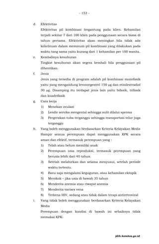 - 153 -
d. Efektivitas
Efektivitas pil kombinasi tergantung pada klien. Kehamilan
terjadi sekitar 7 dari 100 klien pada penggunaan secara biasa di
tahun pertama. Efektivitas akan meningkat bila tidak ada
kekeliruan dalam meminum pil kombinasi yang dilakukan pada
waktu tang sama yaitu kurang dari 1 kehamilan per 100 wanita.
e. Kembalinya kesuburan
Tingkat kesuburan akan segera kembali bila penggunaan pil
dihentikan.
f. Jenis
Jenis yang tersedia di program adalah pil kombinasi monofasik
yaitu yang mengandung levonorgestrel 150 µg dan etinilestradiol
30 µg. Disamping itu terdapat jenis lain yaitu bifasik, trifasik
dan kuadrifasik
g. Cara kerja
1) Menekan ovulasi
2) Lendir serviks mengental sehingga sulit dilalui sperma
3) Pergerakan tuba terganggu sehingga transportasi telur juga
terganggu
h. Yang boleh menggunakan berdasarkan Kriteria Kelayakan Medis
Hampir semua perempuan dapat menggunakan KPK secara
aman dan efektif, termasuk perempuan yang :
1) Telah atau belum memiliki anak
2) Perempuan usia reproduksi, termasuk perempuan yang
berusia lebih dari 40 tahun
3) Setelah melahirkan dan selama menyusui, setelah periode
waktu tertentu.
4) Baru saja mengalami keguguran, atau kehamilan ektopik
5) Merokok – jika usia di bawah 35 tahun
6) Menderita anemia atau riwayat anemia
7) Menderita varises vena
8) Terkena HIV, sedang atau tidak dalam terapi antiretroviral
i. Yang tidak boleh menggunakan berdasarkan Kriteria Kelayakan
Medis
Perempuan dengan kondisi di bawah ini sebaiknya tidak
memakai KPK:
jdih.kemkes.go.id
 