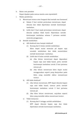- 157 -
b. Batas usia pemakai
Dapat dipakai pada semua wanita usia reproduktif.
c. Waktu pemberian
1) Menstruasi teratur atau berganti dari metode non hormonal
a) Dalam 5 hari setelah permulaan menstruasi, dapat
dimulai dan tidak diperlukan metode kontrasepsi
tambahan.
b) Lebih dari 5 hari sejak permulaan menstruasi, dapat
dimulai asalkan tidak hamil. Diperlukan metode
kontrasepsi tambahan selama 7 pertama setelah
memulai penggunaan.
2) Setelah melahirkan
a) ASI eksklusif atau hampir eksklusif
(1) Kurang dari 6 bulan setelah melahirkan
Klien dapat mulai memulai pil kapan saja
sesudah melahirkan dan tidak memerlukan
metode kontrasepsi tambahan.
(2) Lebih dari 6 bulan setelah melahirkan
(a) Jika belum menstruasi dapat digunakan
kapan saja asal tidak hamil, perlu metode
kontrasepsi tambahan untuk 2 hari pertama
minum pil.
(b) Jika belum menstruasi klien dapat mulai
menggunakan seperti yang dianjurkan pada
klien yang memiliki siklus menastruasi
teratur.
b) ASI tidak eksklusif
(1) Jika belum menstruasi, KPP dapat dimulai kapan
saja asal tidak hamil, namun perlu metode
kontrasepsi tambahan untuk 2 hari pertama
minum pil.
(2) Jika klien belum menstruasi, anjurkan seperti
klien yang memiliki siklus menstruasi teratur.
c) Tidak menyusui
(1) Kurang dari 4 minggu setelah melahirkan:
KPP dapat dimulai kapan saja dan tidak
diperlukan metode kontrasepsi tambahan.
jdih.kemkes.go.id
 