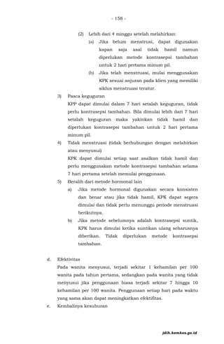 - 158 -
(2) Lebih dari 4 minggu setelah melahirkan:
(a) Jika belum menstrusi, dapat digunakan
kapan saja asal tidak hamil namun
diperlukan metode kontrasepsi tambahan
untuk 2 hari pertama minum pil.
(b) Jika telah menstruasi, mulai menggunakan
KPK sesuai anjuran pada klien yang memiliki
siklus menstruasi teratur.
3) Pasca keguguran
KPP dapat dimulai dalam 7 hari setalah keguguran, tidak
perlu kontrasepsi tambahan. Bila dimulai lebih dari 7 hari
setalah keguguran maka yakinkan tidak hamil dan
diperlukan kontrasepsi tambahan untuk 2 hari pertama
minum pil.
4) Tidak menstruasi (tidak berhubungan dengan melahirkan
atau menyusui)
KPK dapat dimulai setiap saat asalkan tidak hamil dan
perlu menggunakan metode kontrasepsi tambahan selama
7 hari pertama setelah memulai penggunaan.
5) Beralih dari metode hormonal lain
a) Jika metode hormonal digunakan secara konsisten
dan benar atau jika tidak hamil, KPK dapat segera
dimulai dan tidak perlu menunggu periode menstruasi
berikutnya.
b) Jika metode sebelumnya adalah kontrasepsi suntik,
KPK harus dimulai ketika suntikan ulang seharusnya
diberikan. Tidak diperlukan metode kontrasepsi
tambahan.
d. Efektivitas
Pada wanita menyusui, terjadi sekitar 1 kehamilan per 100
wanita pada tahun pertama, sedangkan pada wanita yang tidak
menyusui jika penggunaan biasa terjadi sekitar 7 hingga 10
kehamilan per 100 wanita. Penggunaan setiap hari pada waktu
yang sama akan dapat meningkatkan efektifitas.
e. Kembalinya kesuburan
jdih.kemkes.go.id
 