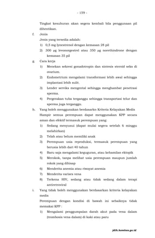 - 159 -
Tingkat kesuburan akan segera kembali bila penggunaan pil
dihentikan.
f. Jenis
Jenis yang tersedia adalah:
1) 0,5 mg lynestrenol dengan kemasan 28 pil
2) 300 µg levonorgestrel atau 350 µg norethindrone dengan
kemasan 35 pil
g. Cara kerja
1) Menekan sekresi gonadotropin dan sintesis steroid seks di
ovarium.
2) Endometrium mengalami transformasi lebih awal sehingga
implantasi lebih sulit.
3) Lender serviks mengental sehingga menghambat penetrasi
sperma.
4) Pergerakan tuba terganggu sehingga transportasi telur dan
sperma juga terganggu.
h. Yang boleh menggunakan berdasarkn Kriteria Kelayakan Medis
Hampir semua perempuan dapat menggunakan KPP secara
aman dan efektif termasuk perempuan yang:
1) Sedang menyusui (dapat mulai segera setelah 6 minggu
melahirkan)
2) Telah atau belum memiliki anak
3) Perempuan usia reproduksi, termasuk perempuan yang
berusia lebih dari 40 tahun
4) Baru saja mengalami keguguran, atau kehamilan ektopik
5) Merokok, tanpa melihat usia perempuan maupun jumlah
rokok yang dihisap
6) Menderita anemia atau riwayat anemia
7) Menderita varises vena
8) Terkena HIV, sedang atau tidak sedang dalam terapi
antiretroviral
i. Yang tidak boleh menggunakan berdasarkan kriteria kelayakan
medis
Perempuan dengan kondisi di bawah ini sebaiknya tidak
memakai KPP :
1) Mengalami penggumpalan darah akut pada vena dalam
(trombosis vena dalam) di kaki atau paru
jdih.kemkes.go.id
 