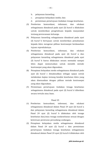 - 16 -
b. pelayanan konseling;
c. penapisan kelayakan medis; dan
d. permintaan persetujuan tindakan tenaga kesehatan.
(3) Pemberian komunikasi, informasi, dan edukasi
sebagaimana dimaksud pada ayat (2) huruf a dilakukan
untuk memberikan pengetahuan kepada masyarakat
tentang perencanaan keluarga.
(4) Pelayanan konseling sebagaimana dimaksud pada ayat
(2) huruf b bertujuan untuk memberikan pemahaman
kepada klien mengenai pilihan kontrasepsi berdasarkan
tujuan reproduksinya.
(5) Pemberian komunikasi, informasi, dan edukasi
sebagaimana dimaksud pada ayat (2) huruf a dan
pelayanan konseling sebagaimana dimaksud pada ayat
(2) huruf b harus dilakukan secara memadai sampai
klien dapat memutuskan untuk memilih metode
kontrasepsi yang akan digunakan.
(6) Penapisan kelayakan medis sebagaimana dimaksud pada
ayat (2) huruf c dimaksudkan sebagai upaya untuk
melakukan kajian tentang kondisi kesehatan klien yang
akan disesuaikan dengan pilihan metode kontrasepsi
yang akan digunakan.
(7) Permintaan persetujuan tindakan tenaga kesehatan
sebagaimana dimaksud pada ayat (2) huruf d diberikan
secara tertulis atau lisan.
Pasal 25
(1) Pemberian komunikasi, informasi, dan edukasi
sebagaimana dimaksud dalam Pasal 24 ayat (2) huruf a
dan pelayanan konseling sebagaimana dimaksud dalam
Pasal 24 ayat (2) huruf b dilakukan oleh tenaga
kesehatan dan/atau tenaga nonkesehatan sesuai dengan
ketentuan peraturan perundang-undangan.
(2) Penapisan kelayakan medis sebagaimana dimaksud
dalam Pasal 24 ayat (2) huruf c dan permintaan
persetujuan tindakan tenaga kesehatan sebagaimana
dimaksud dalam Pasal 24 ayat (2) huruf d dilakukan oleh
jdih.kemkes.go.id
 