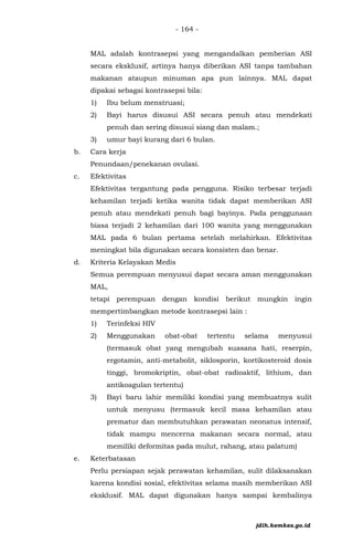 - 164 -
MAL adalah kontrasepsi yang mengandalkan pemberian ASI
secara eksklusif, artinya hanya diberikan ASI tanpa tambahan
makanan ataupun minuman apa pun lainnya. MAL dapat
dipakai sebagai kontrasepsi bila:
1) Ibu belum menstruasi;
2) Bayi harus disusui ASI secara penuh atau mendekati
penuh dan sering disusui siang dan malam.;
3) umur bayi kurang dari 6 bulan.
b. Cara kerja
Penundaan/penekanan ovulasi.
c. Efektivitas
Efektivitas tergantung pada pengguna. Risiko terbesar terjadi
kehamilan terjadi ketika wanita tidak dapat memberikan ASI
penuh atau mendekati penuh bagi bayinya. Pada penggunaan
biasa terjadi 2 kehamilan dari 100 wanita yang menggunakan
MAL pada 6 bulan pertama setelah melahirkan. Efektivitas
meningkat bila digunakan secara konsisten dan benar.
d. Kriteria Kelayakan Medis
Semua perempuan menyusui dapat secara aman menggunakan
MAL,
tetapi perempuan dengan kondisi berikut mungkin ingin
mempertimbangkan metode kontrasepsi lain :
1) Terinfeksi HIV
2) Menggunakan obat-obat tertentu selama menyusui
(termasuk obat yang mengubah suasana hati, reserpin,
ergotamin, anti-metabolit, siklosporin, kortikosteroid dosis
tinggi, bromokriptin, obat-obat radioaktif, lithium, dan
antikoagulan tertentu)
3) Bayi baru lahir memiliki kondisi yang membuatnya sulit
untuk menyusu (termasuk kecil masa kehamilan atau
prematur dan membutuhkan perawatan neonatus intensif,
tidak mampu mencerna makanan secara normal, atau
memiliki deformitas pada mulut, rahang, atau palatum)
e. Keterbatasan
Perlu persiapan sejak perawatan kehamilan, sulit dilaksanakan
karena kondisi sosial, efektivitas selama masih memberikan ASI
eksklusif. MAL dapat digunakan hanya sampai kembalinya
jdih.kemkes.go.id
 