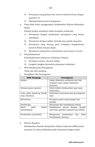 - 166 -
4) Perempuan yang paham dan secara sukarela setuju dengan
prosedur ini
5) Pascapersalinan/pasca keguguran
g. Yang tidak boleh menggunakan berdasarkan Kriteria Kelayakan
Medis
Kondisi berikut sebaiknya tidak menjalani tubektomi :
1) Perempuan dengan perdarahan pervaginam yang belum
terjelaskan
2) Perempuan dengan infeksi sistemik atau pelvik yang akut
3) Perempuan yang kurang pasti mengenai keinginannya
untuk fertilitas dimasa depan
4) Perempuan yang belum memberikan persetujuan tertulis
h. Penatalaksanaan
Penatalaksanaan pelayanan tubektomi meliputi :
1) Persiapan sarana, alat dan bahan
2) Langkah-langkah (prosedur) pelayanan tubektomi
i. Efek Samping dan Penanganan
Tidak ada efek samping.
j. Komplikasi dan Penanganan
Efek Samping Penanganan
Infeksi Dapat diberikan antibiotik dan bila
terdapat abses dapat dilakukan
drainase.
Demam pasca operasi Obati infeksi berdasarkan apa yang
ditemukan.
Luka pada kandung kemih
atau intestinal
Dilakukan konsultasi dan penanganan
luka.
Hematoma Gunakan packs yang hangat dan
lembab
Emboli gas Resusitasi dan tatalaksana emboli
Nyeri pada lokasi
pembedahan
Tatalaksana sesuai dengan derajat
nyeri dan pastikan apakah ada infeksI
Perdarahan superfisial Mengontrol perdarahan dan obati
berdasarkan temuan.
k. Kriteria Rujukan
Berdasarkan Standar Kompetensi Dokter Indonesia (SKDI) maka
prosedur ini hanya dilakukan pada Fasyankes tingkat lanjut.
jdih.kemkes.go.id
 