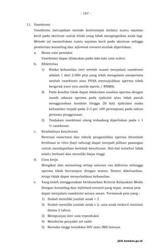 - 167 -
11. Vasektomi
Vasektomi merupakan metode kontrasepsi melalui suatu sayatan
kecil pada skrotum untuk lelaki yang tidak menginginkan anak lagi.
Metode ini memerlukan suatu sayatan kecil pada skrotum sehigga
pemberian konseling dan informed consent mutlak diperlukan.
a. Batas usia pemakai
Vasektomi dapat dilakukan pada laki-laki usia subur.
b. Efektivitas
1) Risiko kehamilan istri setelah suami menjalani vasektomi
adalah 1 dari 2.000 pria yang telah mengalami azospermia
setelah vasektomi atau PVSA menunjukkan sperma tidak
bergerak (rare non-motile sperm / RNMS).
2) Pada kondisi tidak dapat dilakukan analisis sperma dengan
masih adanya sperma pada ejakulat atau tidak patuh
menggunakan kondom hingga 20 kali ejakulasi maka
kehamilan terjadi pada 2-3 per 100 perempuan pada tahun
pertama penggunaan.
3) Tindakan vasektomi ulang terkadang diperlukan pada ≤ 1
% vasektomi.
c. Kembalinya kesuburan
Reversal vasectomi dan teknik pengambilan sperma ditambah
fertilisasi in vitro (bayi tabung) dapat menjadi pilihan pasangan
untuk mendapatkan kembali kesuburan. Hal–hal tersebut tidak
selalu berhasil dan memiliki biaya tinggi.
d. Cara kerja
Mengikat dan memotong setiap saluran vas deferens sehingga
sperma tidak bercampur dengan semen. Semen dikeluarkan,
tetapi tidak dapat menyebabkan kehamilan.
e. Yang boleh menggunakan berdasarkan Kriteria Kelayakan Medis
Dengan konseling dan informed consent yang tepat, semua pria
dapat menjalani vasektomi secara aman. Termasuk pria yang :
1) Sudah memiliki jumlah anak > 2
2) Sudah memiliki jumlah anak ≤ 2, usia anak terkecil minimal
diatas 2 tahun
3) Mempunyai istri usia reproduksi
4) Menderita penyakit sel sabit
5) Berisiko tinggi terinfeksi HIV atau IMS lainnya
jdih.kemkes.go.id
 