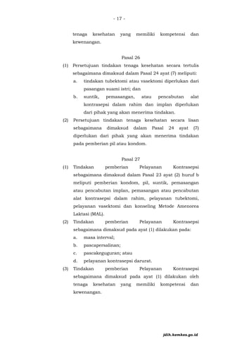 - 17 -
tenaga kesehatan yang memiliki kompetensi dan
kewenangan.
Pasal 26
(1) Persetujuan tindakan tenaga kesehatan secara tertulis
sebagaimana dimaksud dalam Pasal 24 ayat (7) meliputi:
a. tindakan tubektomi atau vasektomi diperlukan dari
pasangan suami istri; dan
b. suntik, pemasangan, atau pencabutan alat
kontrasepsi dalam rahim dan implan diperlukan
dari pihak yang akan menerima tindakan.
(2) Persetujuan tindakan tenaga kesehatan secara lisan
sebagaimana dimaksud dalam Pasal 24 ayat (7)
diperlukan dari pihak yang akan menerima tindakan
pada pemberian pil atau kondom.
Pasal 27
(1) Tindakan pemberian Pelayanan Kontrasepsi
sebagaimana dimaksud dalam Pasal 23 ayat (2) huruf b
meliputi pemberian kondom, pil, suntik, pemasangan
atau pencabutan implan, pemasangan atau pencabutan
alat kontrasepsi dalam rahim, pelayanan tubektomi,
pelayanan vasektomi dan konseling Metode Amenorea
Laktasi (MAL).
(2) Tindakan pemberian Pelayanan Kontrasepsi
sebagaimana dimaksud pada ayat (1) dilakukan pada:
a. masa interval;
b. pascapersalinan;
c. pascakeguguran; atau
d. pelayanan kontrasepsi darurat.
(3) Tindakan pemberian Pelayanan Kontrasepsi
sebagaimana dimaksud pada ayat (1) dilakukan oleh
tenaga kesehatan yang memiliki kompetensi dan
kewenangan.
jdih.kemkes.go.id
 