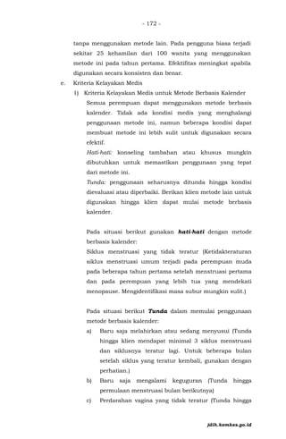 - 172 -
tanpa menggunakan metode lain. Pada pengguna biasa terjadi
sekitar 25 kehamilan dari 100 wanita yang menggunakan
metode ini pada tahun pertama. Efektifitas meningkat apabila
digunakan secara konsisten dan benar.
e. Kriteria Kelayakan Medis
1) Kriteria Kelayakan Medis untuk Metode Berbasis Kalender
Semua perempuan dapat menggunakan metode berbasis
kalender. Tidak ada kondisi medis yang menghalangi
penggunaan metode ini, namun beberapa kondisi dapat
membuat metode ini lebih sulit untuk digunakan secara
efektif.
Hati-hati: konseling tambahan atau khusus mungkin
dibutuhkan untuk memastikan penggunaan yang tepat
dari metode ini.
Tunda: penggunaan seharusnya ditunda hingga kondisi
dievaluasi atau diperbaiki. Berikan klien metode lain untuk
digunakan hingga klien dapat mulai metode berbasis
kalender.
Pada situasi berikut gunakan hati-hati dengan metode
berbasis kalender:
Siklus menstruasi yang tidak teratur (Ketidakteraturan
siklus menstruasi umum terjadi pada perempuan muda
pada beberapa tahun pertama setelah menstruasi pertama
dan pada perempuan yang lebih tua yang mendekati
menopause. Mengidentifikasi masa subur mungkin sulit.)
Pada situasi berikut Tunda dalam memulai penggunaan
metode berbasis kalender:
a) Baru saja melahirkan atau sedang menyusui (Tunda
hingga klien mendapat minimal 3 siklus menstruasi
dan siklusnya teratur lagi. Untuk beberapa bulan
setelah siklus yang teratur kembali, gunakan dengan
perhatian.)
b) Baru saja mengalami keguguran (Tunda hingga
permulaan menstruasi bulan berikutnya)
c) Perdarahan vagina yang tidak teratur (Tunda hingga
jdih.kemkes.go.id
 