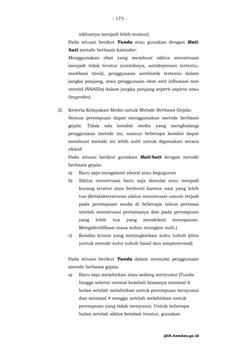 - 173 -
siklusnya menjadi lebih teratur)
Pada situasi berikut Tunda atau gunakan dengan Hati-
hati metode berbasis kalender:
Menggunakan obat yang membuat siklus menstruasi
menjadi tidak teratur (contohnya, antidepresan tertentu,
medikasi tiroid, penggunaan antibiotik tertentu dalam
jangka panjang, atau penggunaan obat anti inflamasi non
steroid (NSAIDs) dalam jangka panjang seperti aspirin atau
ibuprofen)
2) Kriteria Kelayakan Medis untuk Metode Berbasis Gejala:
Semua perempuan dapat menggunakan metode berbasis
gejala. Tidak ada kondisi medis yang menghalangi
penggunaan metode ini, namun beberapa kondisi dapat
membuat metode ini lebih sulit untuk digunakan secara
efektif
Pada situasi berikut gunakan Hati-hati dengan metode
berbasis gejala:
a) Baru saja mengalami aborsi atau keguguran
b) Siklus menstruasi baru saja dimulai atau menjadi
kurang teratur atau berhenti karena usia yang lebih
tua (Ketidakteraturan siklus menstruasi umum terjadi
pada perempuan muda di beberapa tahun pertama
setelah menstruasi pertamanya dan pada perempuan
yang lebih tua yang mendekati menopause.
Mengidentifikasi masa subur mungkin sulit.)
c) Kondisi kronis yang meningkatkan suhu tubuh klien
(untuk metode suhu tubuh basal dan simptotermal)
Pada situasi berikut Tunda dalam memulai penggunaan
metode berbasis gejala:
a) Baru saja melahirkan atau sedang menyusui (Tunda
hingga sekresi normal kembali biasanya minimal 6
bulan setelah melahirkan untuk perempuan menyusui
dan minimal 4 minggu setelah melahirkan untuk
perempuan yang tidak menyusui. Untuk beberapa
bulan setelah siklus kembali teratur, gunakan
jdih.kemkes.go.id
 