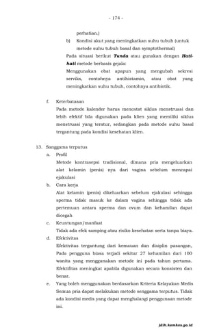 - 174 -
perhatian.)
b) Kondisi akut yang meningkatkan suhu tubuh (untuk
metode suhu tubuh basal dan symptothermal)
Pada situasi berikut Tunda atau gunakan dengan Hati-
hati metode berbasis gejala:
Menggunakan obat apapun yang mengubah sekresi
serviks, contohnya antihistamin, atau obat yang
meningkatkan suhu tubuh, contohnya antibiotik.
f. Keterbatasan
Pada metode kalender harus mencatat siklus menstruasi dan
lebih efektif bila digunakan pada klien yang memiliki siklus
menstruasi yang teratur, sedangkan pada metode suhu basal
tergantung pada kondisi kesehatan klien.
13. Sanggama terputus
a. Profil
Metode kontrasepsi tradisional, dimana pria mengeluarkan
alat kelamin (penis) nya dari vagina sebelum mencapai
ejakulasi
b. Cara kerja
Alat kelamin (penis) dikeluarkan sebelum ejakulasi sehingga
sperma tidak masuk ke dalam vagina sehingga tidak ada
pertemuan antara sperma dan ovum dan kehamilan dapat
dicegah
c. Keuntungan/manfaat
Tidak ada efek samping atau risiko kesehatan serta tanpa biaya.
d. Efektivitas
Efektivitas tergantung dari kemauan dan disiplin pasangan,
Pada pengguna biasa terjadi sekitar 27 kehamilan dari 100
wanita yang menggunakan metode ini pada tahun pertama.
Efektifitas meningkat apabila digunakan secara konsisten dan
benar.
e. Yang boleh menggunakan berdasarkan Kriteria Kelayakan Medis
Semua pria dapat melakukan metode senggama terputus. Tidak
ada kondisi medis yang dapat menghalangi penggunaan metode
ini.
jdih.kemkes.go.id
 