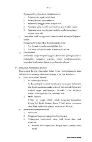 - 175 -
Senggama terputus dapat dipakai untuk :
1) Tidak mempunyai metode lain
2) Jarang berhubungan seksual
3) Keberatan menggunakan metode lain
4) Pasangan yang memerlukan kontrasepsi dengan segera
5) Pasangan yang memerlukan metode sambil menunggu
metode yang lain
f. Yang tidak boleh menggunakan berdasarkan Kriteria Kelayakan
Medis
Senggama terputus tidak dapat dipakai untuk :
1) Pria dengan pengalaman ejakulasi dini
2) Pria yang sulit melakukan senggama terputus
g. Keterbatasan
Efektivitas sangat bergantung pada kesediaan pasangan untuk
melakukan sanggama terputus setiap melaksanakannya,
memutus kenikmatan dalam berhubungan seksual
14. Pelayanan Kontrasepsi Darurat
Kontrasepsi darurat digunakan dalam 5 hari pascasanggama yang
tidak terlindung dengan kontrasepsi yang tepat dan konsisten.
a. Jenis kontrasepsi darurat
1) Pil kontrasepsi darurat
Pil Kontrasepsi Darurat membantu mencegah kehamilan
bila diminum dalam jangka waktu 5 hari setelah hubungan
seksual tanpa perlindungan. Semakin cepat diminum
setelah hubungan seksual, semakin baik.
2) AKDR copper T
Metode ini sangat efektif untuk mencegah kehamilan.
Metode ini dapat dipakai dalam 5 hari pasca senggama
yang tidak terlindung sebagai kontrasepsi darurat.
b. Indikasi kontrasepsi darurat
1) Perkosaan
2) Senggama tanpa menggunakan kontrasepsi
3) Penggunaan kontrasepsi yang tidak tepat dan tidak
konsisten:
a) Kondom tidak digunakan dengan benar, terlepas atau
bocor
jdih.kemkes.go.id
 