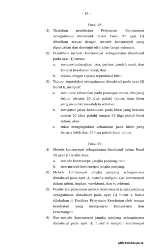 - 18 -
Pasal 28
(1) Tindakan pemberian Pelayanan Kontrasepsi
sebagaimana dimaksud dalam Pasal 27 ayat (1)
diberikan sesuai dengan metode kontrasepsi yang
diputuskan dan disetujui oleh klien tanpa paksaan.
(2) Pemilihan metode kontrasepsi sebagaimana dimaksud
pada ayat (1) harus:
a. mempertimbangkan usia, paritas, jumlah anak, dan
kondisi kesehatan klien; dan
b. sesuai dengan tujuan reproduksi klien.
(3) Tujuan reproduksi sebagaimana dimaksud pada ayat (2)
huruf b, meliputi:
a. menunda kehamilan pada pasangan muda, ibu yang
belum berusia 20 (dua puluh) tahun, atau klien
yang memiliki masalah kesehatan;
b. mengatur jarak kehamilan pada klien yang berusia
antara 20 (dua puluh) sampai 35 (tiga puluh lima)
tahun; atau
c. tidak menginginkan kehamilan pada klien yang
berusia lebih dari 35 (tiga puluh lima) tahun.
Pasal 29
(1) Metode kontrasepsi sebagaimana dimaksud dalam Pasal
28 ayat (1) terdiri atas:
a. metode kontrasepsi jangka panjang; dan
b. non-metode kontrasepsi jangka panjang.
(2) Metode kontrasepsi jangka panjang sebagaimana
dimaksud pada ayat (1) huruf a meliputi alat kontrasepsi
dalam rahim, implan, vasektomi, dan tubektomi.
(3) Pemberian pelayanan metode kontrasepsi jangka panjang
sebagaimana dimaksud pada ayat (1) huruf a harus
dilakukan di Fasilitas Pelayanan Kesehatan oleh tenaga
kesehatan yang mempunyai kompetensi dan
kewenangan.
(4) Non-metode kontrasepsi jangka panjang sebagaimana
dimaksud pada ayat (1) huruf b meliputi kontrasepsi
jdih.kemkes.go.id
 