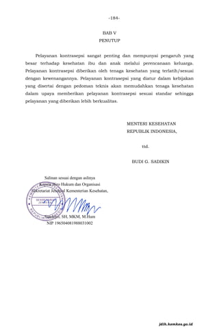 BAB V
PENUTUP
Pelayanan kontrasepsi sangat penting dan mempunyai pengaruh yang
besar terhadap kesehatan ibu dan anak melalui perencanaan keluarga.
Pelayanan kontrasepsi diberikan oleh tenaga kesehatan yang terlatih/sesuai
dengan kewenangannya. Pelayanan kontrasepsi yang diatur dalam kebijakan
yang disertai dengan pedoman teknis akan memudahkan tenaga kesehatan
dalam upaya memberikan pelayanan kontrasepsi sesuai standar sehingga
pelayanan yang diberikan lebih berkualitas.
MENTERI KESEHATAN
REPUBLIK INDONESIA,
ttd.
BUDI G. SADIKIN
jdih.kemkes.go.id
-184-
 