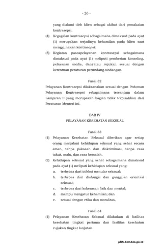 - 20 -
yang dialami oleh klien sebagai akibat dari pemakaian
kontrasepsi.
(4) Kegagalan kontrasepsi sebagaimana dimaksud pada ayat
(1) merupakan terjadinya kehamilan pada klien saat
menggunakan kontrasepsi.
(5) Kegiatan pascapelayanan kontrasepsi sebagaimana
dimaksud pada ayat (1) meliputi pemberian konseling,
pelayanan medis, dan/atau rujukan sesuai dengan
ketentuan peraturan perundang-undangan.
Pasal 32
Pelayanan Kontrasepsi dilaksanakan sesuai dengan Pedoman
Pelayanan Kontrasepsi sebagaimana tercantum dalam
Lampiran II yang merupakan bagian tidak terpisahkan dari
Peraturan Menteri ini.
BAB IV
PELAYANAN KESEHATAN SEKSUAL
Pasal 33
(1) Pelayanan Kesehatan Seksual diberikan agar setiap
orang menjalani kehidupan seksual yang sehat secara
aman, tanpa paksaan dan diskriminasi, tanpa rasa
takut, malu, dan rasa bersalah.
(2) Kehidupan seksual yang sehat sebagaimana dimaksud
pada ayat (1) meliputi kehidupan seksual yang:
a. terbebas dari infeksi menular seksual;
b. terbebas dari disfungsi dan gangguan orientasi
seksual;
c. terbebas dari kekerasan fisik dan mental;
d. mampu mengatur kehamilan; dan
e. sesuai dengan etika dan moralitas.
Pasal 34
(1) Pelayanan Kesehatan Seksual dilakukan di fasilitas
kesehatan tingkat pertama dan fasilitas kesehatan
rujukan tingkat lanjutan.
jdih.kemkes.go.id
 