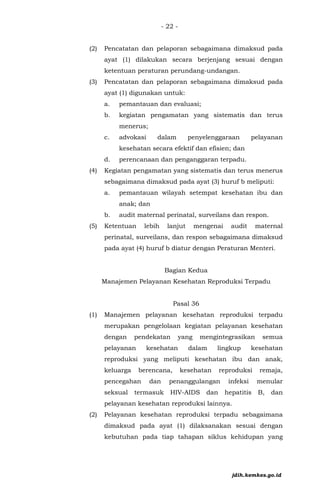- 22 -
(2) Pencatatan dan pelaporan sebagaimana dimaksud pada
ayat (1) dilakukan secara berjenjang sesuai dengan
ketentuan peraturan perundang-undangan.
(3) Pencatatan dan pelaporan sebagaimana dimaksud pada
ayat (1) digunakan untuk:
a. pemantauan dan evaluasi;
b. kegiatan pengamatan yang sistematis dan terus
menerus;
c. advokasi dalam penyelenggaraan pelayanan
kesehatan secara efektif dan efisien; dan
d. perencanaan dan penganggaran terpadu.
(4) Kegiatan pengamatan yang sistematis dan terus menerus
sebagaimana dimaksud pada ayat (3) huruf b meliputi:
a. pemantauan wilayah setempat kesehatan ibu dan
anak; dan
b. audit maternal perinatal, surveilans dan respon.
(5) Ketentuan lebih lanjut mengenai audit maternal
perinatal, surveilans, dan respon sebagaimana dimaksud
pada ayat (4) huruf b diatur dengan Peraturan Menteri.
Bagian Kedua
Manajemen Pelayanan Kesehatan Reproduksi Terpadu
Pasal 36
(1) Manajemen pelayanan kesehatan reproduksi terpadu
merupakan pengelolaan kegiatan pelayanan kesehatan
dengan pendekatan yang mengintegrasikan semua
pelayanan kesehatan dalam lingkup kesehatan
reproduksi yang meliputi kesehatan ibu dan anak,
keluarga berencana, kesehatan reproduksi remaja,
pencegahan dan penanggulangan infeksi menular
seksual termasuk HIV-AIDS dan hepatitis B, dan
pelayanan kesehatan reproduksi lainnya.
(2) Pelayanan kesehatan reproduksi terpadu sebagaimana
dimaksud pada ayat (1) dilaksanakan sesuai dengan
kebutuhan pada tiap tahapan siklus kehidupan yang
jdih.kemkes.go.id
 