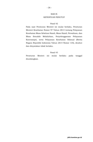 - 26 -
BAB IX
KETENTUAN PENUTUP
Pasal 42
Pada saat Peraturan Menteri ini mulai berlaku, Peraturan
Menteri Kesehatan Nomor 97 Tahun 2014 tentang Pelayanan
Kesehatan Masa Sebelum Hamil, Masa Hamil, Persalinan, dan
Masa Sesudah Melahirkan, Penyelenggaraan Pelayanan
Kontrasepsi, serta Pelayanan Kesehatan Seksual (Berita
Negara Republik Indonesia Tahun 2014 Nomor 135), dicabut
dan dinyatakan tidak berlaku.
Pasal 43
Peraturan Menteri ini mulai berlaku pada tanggal
diundangkan.
jdih.kemkes.go.id
 