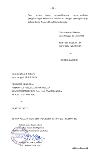 - 27 -
Agar setiap orang mengetahuinya, memerintahkan
pengundangan Peraturan Menteri ini dengan penempatannya
dalam Berita Negara Republik Indonesia.
Ditetapkan di Jakarta
pada tanggal 12 Juli 2021
MENTERI KESEHATAN
REPUBLIK INDONESIA,
ttd.
BUDI G. SADIKIN
Diundangkan di Jakarta
pada tanggal 27 Juli 2021
DIREKTUR JENDERAL
PERATURAN PERUNDANG-UNDANGAN
KEMENTERIAN HUKUM DAN HAK ASASI MANUSIA
REPUBLIK INDONESIA,
ttd.
BENNY RIYANTO
BERITA NEGARA REPUBLIK INDONESIA TAHUN 2021 NOMOR 853
jdih.kemkes.go.id
 
